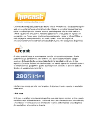 Con Hipcast usted puede grabar audio de alta calidad directamente a través del navegador web, sin necesitar software adicional. Además, , Hipcast le permite a los usuarios grabar desde su teléfono y hablar hasta 60 minutos. También puede subir archivos de hasta 100MB y publicarlos en sus sitios. Todos los podcasts que usted grabe con Hipcast son compatibles con iTunes: usted simplemente necesita copiar y pegar el URL del RSS de su Podcast (Hipcast se lo proporciona) en iTunes y ya está publicado. El plan de almacenamiento “Unmetered” comienza desde $4.95/mes. Hay otros planes disponibles.<br />Gcast es un servicio que le permite grabar, mezclar y transmitir sus podcasts. Puede grabar mensajes por teléfono, subir archivos MP3 desde su computadora, agregar canciones de GarageBand y combinar todo al anterior con el administrador de lista reproducción online de Gcast. Gcast almacenará sus medios y generará automáticamente el alimentador RSS que permite que los oyentes puedan acceder a su canal de podcast. Gcast es de uso completamente libre.<br /> <br />Interface muy simple, permite insertar videos de Youtube. Puedes exportar el resultado a Power Point. <br />Little Icon<br />Little Icon es una herramienta gratuita y online para crear iconos como en la vieja escuela, iniciando la aplicación veremos una cuadricula, en la cual iremos dibujando nuestro icono, a medida que vayamos avanzando en el diseño veremos en tiempo real una vista previa del resultado en la barra lateral derecha.<br />CSS Desk tiene ciertas características que lo convierten en una de las mejores alternativas a la hora de editar hojas de estilo. Cuenta con un editor que colorea el código en tiempo real, a su vez y a medida que vamos escribiendo el código vamos a ver los cambios a nuestra derecha casi instantáneamente.<br />Por ejemplo, una captura de pantalla que realice con algunas líneas de código.<br />Ocurre frecuentemente que cuando trabajamos con un grupo de personas en cierto proyecto en algún momento aparezca un problema en el código y se deba resolver en forma grupal.<br />Una forma de resolver este inconveniente es subiendo los archivos al servidor, otra es creando una red virtual entre los miembros, otra bien básica seria enviarnos los archivos por email, o la mas fácil y por lo rápido, hablar directamente desde nuestro programa de mensajeria instantánea. Y finalmente tenemos Notapipe, un editor online y en tiempo real de documentos.<br />Comparar fácilmente dos o más documentos con extensiones (.doc, .docx o rtf) nunca fue tan simple, utilizando Compare my docs podemos realizar una verificación de diferencias entre archivos de manera automática y de una forma visual que es simplemente veloz.<br />Este comparador de documentos en línea permite comparar hasta 7 documentos al mismo tiempo, lo bueno del sistema es que luego de procesar nuestra solicitud nos devolverá un único documento en donde las diferencias se marcaran muy notoriamente, esto es particularmente útil cuando buscamos diferencias de versiones entre archivos extensos, etc.<br />