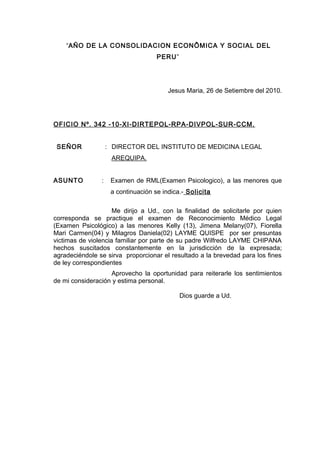 “AÑO DE LA CONSOLIDACION ECONÔMICA Y SOCIAL DEL
PERU”
Jesus Maria, 26 de Setiembre del 2010.
OFICIO Nº. 342 -10-XI-DIRTEPOL-RPA-DIVPOL-SUR-CCM.
SEÑOR : DIRECTOR DEL INSTITUTO DE MEDICINA LEGAL
AREQUIPA.
ASUNTO : Examen de RML(Examen Psicologico), a las menores que
a continuación se indica.- Solicita
Me dirijo a Ud., con la finalidad de solicitarle por quien
corresponda se practique el examen de Reconocimiento Médico Legal
(Examen Psicológico) a las menores Kelly (13), Jimena Melany(07), Fiorella
Mari Carmen(04) y Milagros Daniela(02) LAYME QUISPE por ser presuntas
victimas de violencia familiar por parte de su padre Wilfredo LAYME CHIPANA
hechos suscitados constantemente en la jurisdicción de la expresada;
agradeciéndole se sirva proporcionar el resultado a la brevedad para los fines
de ley correspondientes
Aprovecho la oportunidad para reiterarle los sentimientos
de mi consideración y estima personal.
Dios guarde a Ud.
 