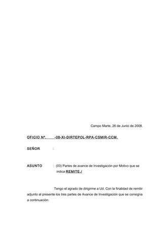 Campo Marte, 26 de Junio de 2008.
OFICIO Nº. -08-XI-DIRTEPOL-RPA-CSMIR-CCM.
SEÑOR :
ASUNTO : (03) Partes de avance de Investigación por Motivo que se
indica REMITE./
Tengo el agrado de dirigirme a Ud. Con la finalidad de remitir
adjunto al presente los tres partes de Avance de Investigación que se consigna
a continuación:
 