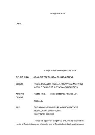 Dios guarde a Ud.
LABM.
Campo Marte, 14 de Agosto del 2008.
OFICIO NRO. -08-XI-DIRTEPOL-RPA-CS-MIR-CCM/VF.
SEÑOR : FISCAL DE LA 2DA. FISCALIA PROVINCIAL MIXTA DEL
MODULO BASICO DE JUSTACIIA.-PAUCARPATA.
ASUNTO : PARTE NRO. -08-XI-DIRTEPOL-RPA-CS-MIR-
CCM/VF
REMITE.
REF. : OFC.NRO.483-2008-MP-2-FPM-PAUCARPATA-VF.
RESOLUCION NRO.588-2008.
SIATF NRO. 609-2008.
Tengo el agrado de dirigirme a Ud., con la finalidad de
remitir al Parte indicado en el asunto, con el Resultado de las Investigaciones
 