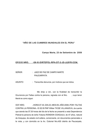 “AÑO DE LAS CUMBRES MUNDIALES EN EL PERU”
Campo Marte, 23 de Setiembre de 2008
OFICIO NRO. -08-XI-DIRTEPOL-RPA-DT-2-JD-JLBYR-CCM.
SEÑOR : JUEZ DE PAZ DE CAMPO MARTE
PAUCARPATA
ASUNTO : Transcribe denuncia, por motivos que se indica.
Me dirijo a Ud., con la finalidad de transcribir la
Ocurrencia por Faltas contra la persona, signada con el Nro. , cuyo tenor
literal es como sigue:
OCF.NRO. .-HORA:07.30.-DIA:23.-MES:09.-AÑO:2008.-POR FALTAS
CONTRA LA PERSONA.- El SO B PNP Wilber TICSE VILLANUEVA, da cuenta
que siendo las 07.30 horas del día de la fecha se presentó a esta Dependencia
Policial la persona de doña Yobana RONDON COAGUILA, de 47 años, natural
de Arequipa, de estado civil soltera, comerciante, sin documentos personales a
la vista, y con domicilio en la Av. Colonial Nro.400 distrito de Paucarpata,
 