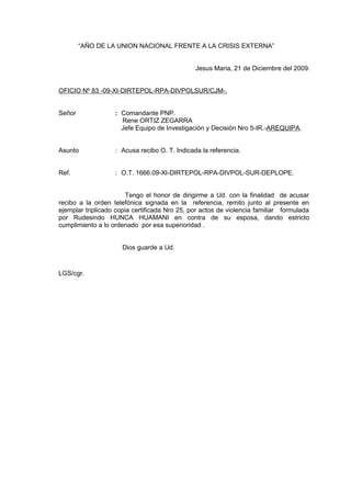 “AÑO DE LA UNION NACIONAL FRENTE A LA CRISIS EXTERNA”
Jesus Maria, 21 de Diciembre del 2009.
OFICIO Nº 83 -09-XI-DIRTEPOL-RPA-DIVPOLSUR/CJM-.
Señor : Comandante PNP.
Rene ORTIZ ZEGARRA
Jefe Equipo de Investigación y Decisión Nro 5-IR.-AREQUIPA.
Asunto : Acusa recibo O. T. Indicada la referencia.
Ref. : O.T. 1666.09-XI-DIRTEPOL-RPA-DIVPOL-SUR-DEPLOPE.
Tengo el honor de dirigirme a Ud. con la finalidad de acusar
recibo a la orden telefónica signada en la referencia, remito junto al presente en
ejemplar triplicado copia certificada Nro 25, por actos de violencia familiar formulada
por Rudesindo HUNCA HUAMANI en contra de su esposa, dando estricto
cumplimiento a lo ordenado por esa superioridad .
Dios guarde a Ud.
LGS/cgr.
 