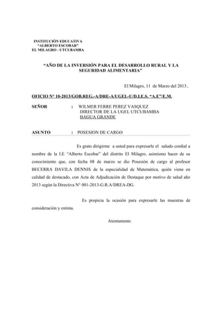 “AÑO DE LA INVERSIÓN PARA EL DESARROLLO RURAL Y LA
SEGURIDAD ALIMENTARIA”
El Milagro, 11 de Marzo del 2013..
OFICIO N° 10-2013/GOB.REG.-A/DRE-A/UGEL-U/D.I.E.S. “A.E”/E.M.
SEÑOR : WILMER FERRE PEREZ VASQUEZ
DIRECTOR DE LA UGEL UTCUBAMBA
BAGUA GRANDE
ASUNTO : POSESION DE CARGO
Es grato dirigirme a usted para expresarle el saludo cordial a
nombre de la I.E “Alberto Escobar” del distrito El Milagro, asimismo hacer de su
conocimiento que, con fecha 08 de marzo se dio Posesión de cargo al profesor
BECERRA DAVILA DENNIS de la especialidad de Matemática, quién viene en
calidad de destacado, con Acta de Adjudicación de Destaque por motivo de salud año
2013 según la Directiva N° 001-2013-G.R.A/DREA-DG.
Es propicia la ocasión para expresarle las muestras de
consideración y estima.
Atentamente.
INSTITUCIÓN EDUCATIVA
“ALBERTO ESCOBAR”
EL MILAGRO - UTCUBAMBA
 