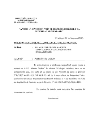 “AÑO DE LA INVERSIÓN PARA EL DESARROLLO RURAL Y LA
SEGURIDAD ALIMENTARIA”
El Milagro, 21 de Marzo del 2013..
OFICIO N° 11-2013/GOB.REG.-A/DRE-A/UGEL-U/D.I.E.S. “A.E”/E.M.
SEÑOR : WILMER FERRE PEREZ VASQUEZ
DIRECTOR DE LA UGEL UTCUBAMBA
BAGUA GRANDE
ASUNTO : POSESION DE CARGO
Es grato dirigirme a usted para expresarle el saludo cordial a
nombre de la I.E “Alberto Escobar” del distrito El Milagro, asimismo hacer de su
conocimiento que, con fecha 21 de marzo se dio Posesión de cargo al profesor
VILCHEZ VARILLAS ENRIQUE ELIAS de la especialidad de Educación Física,
quién viene en calidad de contratado desde el 19 de marzo al 31 de diciembre, con Acta
de Ampliación de Contrato, según la Directiva N° 0015-2012-ME/SG-OGA-UPER.
Es propicia la ocasión para expresarle las muestras de
consideración y estima.
Atentamente.
INSTITUCIÓN EDUCATIVA
“ALBERTO ESCOBAR”
EL MILAGRO - UTCUBAMBA
 