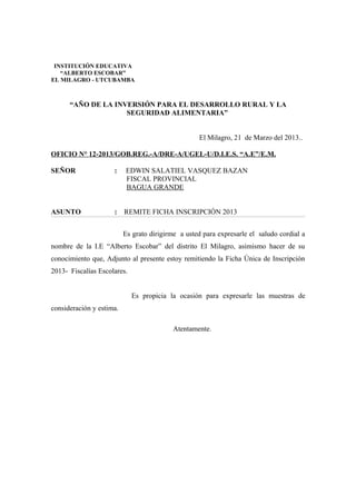 “AÑO DE LA INVERSIÓN PARA EL DESARROLLO RURAL Y LA
SEGURIDAD ALIMENTARIA”
El Milagro, 21 de Marzo del 2013..
OFICIO N° 12-2013/GOB.REG.-A/DRE-A/UGEL-U/D.I.E.S. “A.E”/E.M.
SEÑOR : EDWIN SALATIEL VASQUEZ BAZAN
FISCAL PROVINCIAL
BAGUA GRANDE
ASUNTO : REMITE FICHA INSCRIPCIÓN 2013
Es grato dirigirme a usted para expresarle el saludo cordial a
nombre de la I.E “Alberto Escobar” del distrito El Milagro, asimismo hacer de su
conocimiento que, Adjunto al presente estoy remitiendo la Ficha Única de Inscripción
2013- Fiscalías Escolares.
Es propicia la ocasión para expresarle las muestras de
consideración y estima.
Atentamente.
INSTITUCIÓN EDUCATIVA
“ALBERTO ESCOBAR”
EL MILAGRO - UTCUBAMBA
 