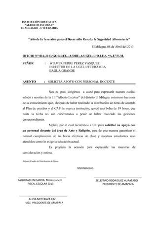 “Año de la Inversión para el Desarrollo Rural y la Seguridad Alimentaria”
El Milagro, 08 de Abril del 2013.
OFICIO N° 016-2013/GOB.REG.-A/DRE-A/UGEL-U/D.I.E.S. “A.E”/E.M.
SEÑOR : WILMER FERRE PEREZ VASQUEZ
DIRECTOR DE LA UGEL UTCUBAMBA
BAGUA GRANDE
ASUNTO : SOLICITA APOYO CON PERSONAL DOCENTE
Nos es grato dirigirnos a usted para expresarle nuestro cordial
saludo a nombre de la I.E “Alberto Escobar” del distrito El Milagro, asimismo hacemos
de su conocimiento que, después de haber realizado la distribución de horas de acuerdo
al Plan de estudios y al CAP de nuestra institución, quedó una bolsa de 19 horas, que
hasta la fecha no son coberturadas a pesar de haber realizado las gestiones
correspondientes.
Motivo por el cual recurrimos a Ud. para solicitar su apoyo con
un personal docente del área de Arte y Religión, para de esta manera garantizar el
normal cumplimiento de las horas efectivas de clase y nuestros estudiantes sean
atendidos como lo exige la educación actual.
Es propicia la ocasión para expresarle las muestras de
consideración y estima.
Adjunto Cuadro de Distribución de Horas.
Atentamente.
INSTITUCIÓN EDUCATIVA
“ALBERTO ESCOBAR”
EL MILAGRO - UTCUBAMBA
PAQUIRACHIN GARCIA, Mirian Janeth
FISCAL ESCOLAR 2013
SELESTINO RODRIGUEZ HURATADO
PRESIDENTE DE AMAPAFA
ALICIA MESTANZA PAZ
VICE PRESIDENTE DE AMAPAFA
 