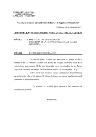 “Año de la Inversión para el Desarrollo Rural y la Seguridad Alimentaria”
El Milagro, 09 de Abril del 2013.
OFICIO MULT. N° 001-2013/GOB.REG.-A/DRE-A/UGEL-U/D.I.E.S. “A.E”/E.M.
SEÑORA : MARTHA PATRICIA RIMAPA SOSA
DIRECTORA DE LA I.E. HORACIO ZEVALLOS GAMEZ
JOROBAMBA
ASUNTO : REUNIÓN DE COORDINACIÓN
Es grato dirigirme a usted para expresarle el saludo cordial a
nombre de la I.E “Alberto Escobar” del distrito El Milagro, asimismo hacer de su
conocimiento que, nuestra I.E ha sido designada como coordinadora de los Juegos
Deportivos Escolares Nacionales 2013 de nuestro distrito, en las categorías “B” y “C”.
Motivo por el cual invitamos a usted a una reunión de coordinación
que se llevará a cabo el día viernes 12 a horas 9:00 am., en nuestro local institucional.
Esperamos su puntual asistencia.
Es propicia la ocasión para expresarle las muestras de
consideración y estima.
Atentamente.
INSTITUCIÓN EDUCATIVA
“ALBERTO ESCOBAR”
EL MILAGRO - UTCUBAMBA
 
