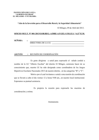 “Año de la Inversión para el Desarrollo Rural y la Seguridad Alimentaria”
El Milagro, 09 de Abril del 2013.
OFICIO MULT. N° 001-2013/GOB.REG.-A/DRE-A/UGEL-U/D.I.E.S. “A.E”/E.M.
SEÑORA : ______________________________________________________
DIRECTORA DE LA I.E. ________________________________
______________________________________________________
ASUNTO : REUNIÓN DE COORDINACIÓN
Es grato dirigirme a usted para expresarle el saludo cordial a
nombre de la I.E “Alberto Escobar” del distrito El Milagro, asimismo hacer de su
conocimiento que, nuestra I.E ha sido designada como coordinadora de los Juegos
Deportivos Escolares Nacionales 2013 de nuestro distrito, en las categorías “B” y “C”.
Motivo por el cual invitamos a usted a una reunión de coordinación
que se llevará a cabo el día viernes 12 a horas 9:00 am., en nuestro local institucional.
Esperamos su puntual asistencia.
Es propicia la ocasión para expresarle las muestras de
consideración y estima.
Atentamente.
INSTITUCIÓN EDUCATIVA
“ALBERTO ESCOBAR”
EL MILAGRO - UTCUBAMBA
 