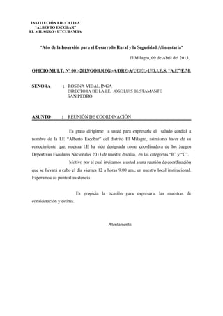 “Año de la Inversión para el Desarrollo Rural y la Seguridad Alimentaria”
El Milagro, 09 de Abril del 2013.
OFICIO MULT. N° 001-2013/GOB.REG.-A/DRE-A/UGEL-U/D.I.E.S. “A.E”/E.M.
SEÑORA : ROSINA VIDAL INGA
DIRECTORA DE LA I.E. JOSE LUIS BUSTAMANTE
SAN PEDRO
ASUNTO : REUNIÓN DE COORDINACIÓN
Es grato dirigirme a usted para expresarle el saludo cordial a
nombre de la I.E “Alberto Escobar” del distrito El Milagro, asimismo hacer de su
conocimiento que, nuestra I.E ha sido designada como coordinadora de los Juegos
Deportivos Escolares Nacionales 2013 de nuestro distrito, en las categorías “B” y “C”.
Motivo por el cual invitamos a usted a una reunión de coordinación
que se llevará a cabo el día viernes 12 a horas 9:00 am., en nuestro local institucional.
Esperamos su puntual asistencia.
Es propicia la ocasión para expresarle las muestras de
consideración y estima.
Atentamente.
INSTITUCIÓN EDUCATIVA
“ALBERTO ESCOBAR”
EL MILAGRO - UTCUBAMBA
 