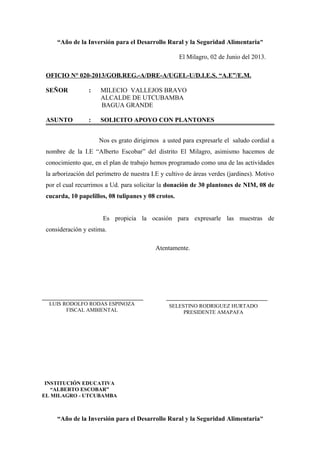 “Año de la Inversión para el Desarrollo Rural y la Seguridad Alimentaria”
El Milagro, 02 de Junio del 2013.
OFICIO N° 020-2013/GOB.REG.-A/DRE-A/UGEL-U/D.I.E.S. “A.E”/E.M.
SEÑOR : MILECIO VALLEJOS BRAVO
ALCALDE DE UTCUBAMBA
BAGUA GRANDE
ASUNTO : SOLICITO APOYO CON PLANTONES
Nos es grato dirigirnos a usted para expresarle el saludo cordial a
nombre de la I.E “Alberto Escobar” del distrito El Milagro, asimismo hacemos de
conocimiento que, en el plan de trabajo hemos programado como una de las actividades
la arborización del perímetro de nuestra I.E y cultivo de áreas verdes (jardines). Motivo
por el cual recurrimos a Ud. para solicitar la donación de 30 plantones de NIM, 08 de
cucarda, 10 papelillos, 08 tulipanes y 08 crotos.
Es propicia la ocasión para expresarle las muestras de
consideración y estima.
Atentamente.
“Año de la Inversión para el Desarrollo Rural y la Seguridad Alimentaria”
LUIS RODOLFO RODAS ESPINOZA
FISCAL AMBIENTAL
INSTITUCIÓN EDUCATIVA
“ALBERTO ESCOBAR”
EL MILAGRO - UTCUBAMBA
SELESTINO RODRIGUEZ HURTADO
PRESIDENTE AMAPAFA
 