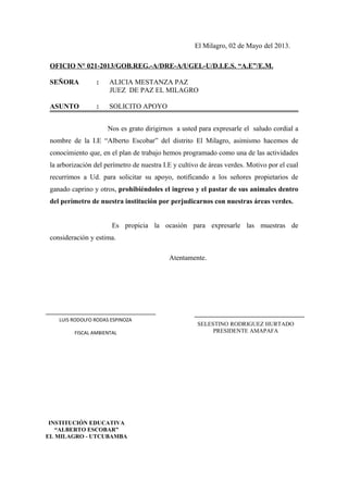 El Milagro, 02 de Mayo del 2013.
OFICIO N° 021-2013/GOB.REG.-A/DRE-A/UGEL-U/D.I.E.S. “A.E”/E.M.
SEÑORA : ALICIA MESTANZA PAZ
JUEZ DE PAZ EL MILAGRO
ASUNTO : SOLICITO APOYO
Nos es grato dirigirnos a usted para expresarle el saludo cordial a
nombre de la I.E “Alberto Escobar” del distrito El Milagro, asimismo hacemos de
conocimiento que, en el plan de trabajo hemos programado como una de las actividades
la arborización del perímetro de nuestra I.E y cultivo de áreas verdes. Motivo por el cual
recurrimos a Ud. para solicitar su apoyo, notificando a los señores propietarios de
ganado caprino y otros, prohibiéndoles el ingreso y el pastar de sus animales dentro
del perímetro de nuestra institución por perjudicarnos con nuestras áreas verdes.
Es propicia la ocasión para expresarle las muestras de
consideración y estima.
Atentamente.
LUIS RODOLFO RODAS ESPINOZA
FISCAL AMBIENTAL
INSTITUCIÓN EDUCATIVA
“ALBERTO ESCOBAR”
EL MILAGRO - UTCUBAMBA
LUIS RODOLFO RODAS ESPINOZA
FISCAL AMBIENTAL
SELESTINO RODRIGUEZ HURTADO
PRESIDENTE AMAPAFA
 