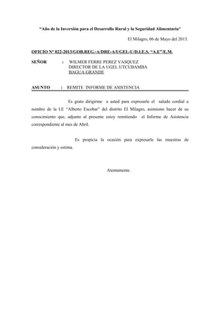 “Año de la Inversión para el Desarrollo Rural y la Seguridad Alimentaria”
El Milagro, 06 de Mayo del 2013.
OFICIO N° 022-2013/GOB.REG.-A/DRE-A/UGEL-U/D.I.E.S. “A.E”/E.M.
SEÑOR : WILMER FERRE PEREZ VASQUEZ
DIRECTOR DE LA UGEL UTCUBAMBA
BAGUA GRANDE
ASUNTO : REMITE INFORME DE ASISTENCIA
Es grato dirigirme a usted para expresarle el saludo cordial a
nombre de la I.E “Alberto Escobar” del distrito El Milagro, asimismo hacer de su
conocimiento que, adjunto al presente estoy remitiendo el Informe de Asistencia
correspondiente al mes de Abril.
Es propicia la ocasión para expresarle las muestras de
consideración y estima.
Atentamente.
 