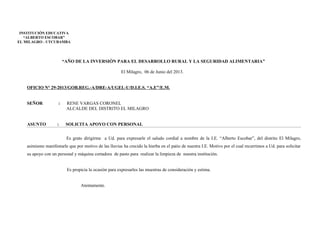 “AÑO DE LA INVERSIÓN PARA EL DESARROLLO RURAL Y LA SEGURIDAD ALIMENTARIA”
El Milagro, 06 de Junio del 2013.
OFICIO N° 29-2013/GOB.REG.-A/DRE-A/UGEL-U/D.I.E.S. “A.E”/E.M.
SEÑOR : RENE VARGAS CORONEL
ALCALDE DEL DISTRITO EL MILAGRO
ASUNTO : SOLICITA APOYO CON PERSONAL
Es grato dirigirme a Ud. para expresarle el saludo cordial a nombre de la I.E. “Alberto Escobar”, del distrito El Milagro,
asimismo manifestarle que por motivo de las lluvias ha crecido la hierba en el patio de nuestra I.E. Motivo por el cual recurrimos a Ud. para solicitar
su apoyo con un personal y máquina cortadora de pasto para realizar la limpieza de nuestra institución.
Es propicia la ocasión para expresarles las muestras de consideración y estima.
Atentamente.
INSTITUCIÓN EDUCATIVA
“ALBERTO ESCOBAR”
EL MILAGRO - UTCUBAMBA
 