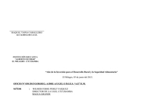 “Año de la Inversión para el Desarrollo Rural y la Seguridad Alimentaria”
El Milagro, 05 de junio del 2013.
OFICIO N° 030-2013/GOB.REG.-A/DRE-A/UGEL-U/D.I.E.S. “A.E”/E.M.
SEÑOR : WILMER FERRE PEREZ VASQUEZ
DIRECTOR DE LA UGEL UTCUBAMBA
BAGUA GRANDE
RAQUEL TAPIA CABALLERO
ALCALDESA DE LA I.E.
INSTITUCIÓN EDUCATIVA
“ALBERTO ESCOBAR”
EL MILAGRO - UTCUBAMBA
 