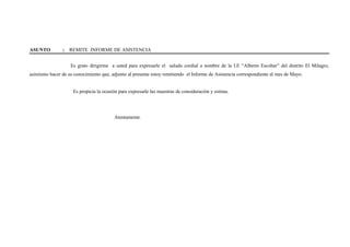 ASUNTO : REMITE INFORME DE ASISTENCIA
Es grato dirigirme a usted para expresarle el saludo cordial a nombre de la I.E “Alberto Escobar” del distrito El Milagro,
asimismo hacer de su conocimiento que, adjunto al presente estoy remitiendo el Informe de Asistencia correspondiente al mes de Mayo.
Es propicia la ocasión para expresarle las muestras de consideración y estima.
Atentamente.
 