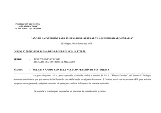 “AÑO DE LA INVERSIÓN PARA EL DESARROLLO RURAL Y LA SEGURIDAD ALIMENTARIA”
El Milagro, 06 de Junio del 2013.
OFICIO N° 29-2013/GOB.REG.-A/DRE-A/UGEL-U/D.I.E.S. “A.E”/E.M.
SEÑOR : RENE VARGAS CORONEL
ALCALDE DEL DISTRITO EL MILAGRO
ASUNTO : SOLICITA APOYO CON TELA PARA CONFECCIÓN DE VESTIMENTA
Es grato dirigirme a Ud. para expresarle el saludo cordial a nombre de la I.E. “Alberto Escobar”, del distrito El Milagro,
asimismo manifestarle que por motivo de las lluvias ha crecido la hierba en el patio de nuestra I.E. Motivo por el cual recurrimos a Ud. para solicitar
su apoyo con un personal y máquina cortadora de pasto para realizar la limpieza de nuestra institución.
Es propicia la ocasión para expresarles las muestras de consideración y estima.
INSTITUCIÓN EDUCATIVA
“ALBERTO ESCOBAR”
EL MILAGRO - UTCUBAMBA
 