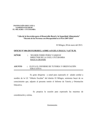 “Año de la Inversión para el Desarrollo Rural y la Seguridad Alimentaria”
“Decenio de las Personas con Discapacidad en el Perú 2007-2016”
El Milagro, 08 de enero del 2013.
OFICIO N° 004-2013/GOB.REG.-A/DRE-A/UGEL-U/D.I.E.S. “A.E”/E.M.
SEÑOR : WILMER FERRE PEREZ VASQUEZ
DIRECTOR DE LA UGEL UTCUBAMBA
BAGUA GRANDE
ASUNTO : ELEVA EL INFORME DE TUTORIA Y ORIENTACIÓN
EDUCATIVA
Es grato dirigirme a usted para expresarle el saludo cordial a
nombre de la I.E “Alberto Escobar” del distrito El Milagro, asimismo hacer de su
conocimiento que, adjunto al presente remito el Informe de Tutoría y Orientación
Educativa.
Es propicia la ocasión para expresarle las muestras de
consideración y estima.
Atentamente.
INSTITUCIÓN EDUCATIVA
“ALBERTO ESCOBAR”
EL MILAGRO - UTCUBAMBA
 