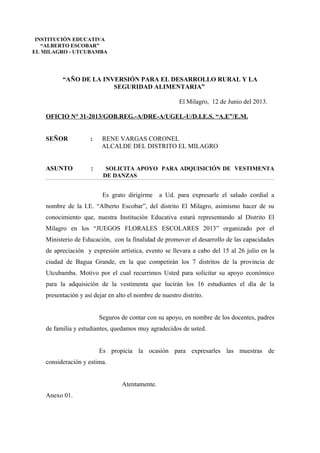 “AÑO DE LA INVERSIÓN PARA EL DESARROLLO RURAL Y LA
SEGURIDAD ALIMENTARIA”
El Milagro, 12 de Junio del 2013.
OFICIO N° 31-2013/GOB.REG.-A/DRE-A/UGEL-U/D.I.E.S. “A.E”/E.M.
SEÑOR : RENE VARGAS CORONEL
ALCALDE DEL DISTRITO EL MILAGRO
ASUNTO : SOLICITA APOYO PARA ADQUISICIÓN DE VESTIMENTA
DE DANZAS
Es grato dirigirme a Ud. para expresarle el saludo cordial a
nombre de la I.E. “Alberto Escobar”, del distrito El Milagro, asimismo hacer de su
conocimiento que, nuestra Institución Educativa estará representando al Distrito El
Milagro en los “JUEGOS FLORALES ESCOLARES 2013” organizado por el
Ministerio de Educación, con la finalidad de promover el desarrollo de las capacidades
de apreciación y expresión artística, evento se llevara a cabo del 15 al 26 julio en la
ciudad de Bagua Grande, en la que competirán los 7 distritos de la provincia de
Utcubamba. Motivo por el cual recurrimos Usted para solicitar su apoyo económico
para la adquisición de la vestimenta que lucirán los 16 estudiantes el día de la
presentación y así dejar en alto el nombre de nuestro distrito.
Seguros de contar con su apoyo, en nombre de los docentes, padres
de familia y estudiantes, quedamos muy agradecidos de usted.
Es propicia la ocasión para expresarles las muestras de
consideración y estima.
Atentamente.
Anexo 01.
INSTITUCIÓN EDUCATIVA
“ALBERTO ESCOBAR”
EL MILAGRO - UTCUBAMBA
 