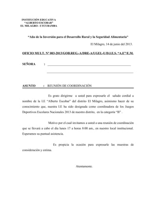 “Año de la Inversión para el Desarrollo Rural y la Seguridad Alimentaria”
El Milagro, 14 de junio del 2013.
OFICIO MULT. N° 003-2013/GOB.REG.-A/DRE-A/UGEL-U/D.I.E.S. “A.E”/E.M.
SEÑORA : _____________________________________________________
_______________________________________________________
ASUNTO : REUNIÓN DE COORDINACIÓN
Es grato dirigirme a usted para expresarle el saludo cordial a
nombre de la I.E “Alberto Escobar” del distrito El Milagro, asimismo hacer de su
conocimiento que, nuestra I.E ha sido designada como coordinadora de los Juegos
Deportivos Escolares Nacionales 2013 de nuestro distrito, en la categoría “B” .
Motivo por el cual invitamos a usted a una reunión de coordinación
que se llevará a cabo el día lunes 17 a horas 8:00 am., en nuestro local institucional.
Esperamos su puntual asistencia.
Es propicia la ocasión para expresarle las muestras de
consideración y estima.
Atentamente.
INSTITUCIÓN EDUCATIVA
“ALBERTO ESCOBAR”
EL MILAGRO - UTCUBAMBA
 