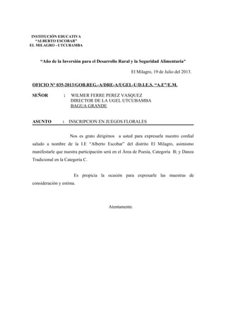 “Año de la Inversión para el Desarrollo Rural y la Seguridad Alimentaria”
El Milagro, 19 de Julio del 2013.
OFICIO N° 035-2013/GOB.REG.-A/DRE-A/UGEL-U/D.I.E.S. “A.E”/E.M.
SEÑOR : WILMER FERRE PEREZ VASQUEZ
DIRECTOR DE LA UGEL UTCUBAMBA
BAGUA GRANDE
ASUNTO : INSCRIPCION EN JUEGOS FLORALES
Nos es grato dirigirnos a usted para expresarle nuestro cordial
saludo a nombre de la I.E “Alberto Escobar” del distrito El Milagro, asimismo
manifestarle que nuestra participación será en el Área de Poesía, Categoría B; y Danza
Tradicional en la Categoría C.
Es propicia la ocasión para expresarle las muestras de
consideración y estima.
Atentamente.
INSTITUCIÓN EDUCATIVA
“ALBERTO ESCOBAR”
EL MILAGRO - UTCUBAMBA
 