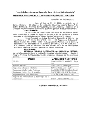 “Año de la Inversión para el Desarrollo Rural y la Seguridad Alimentaria”
RESOLUCIÓN DIRECTORAL Nº 011- 2013/GOB.REG.A/UGEL-U/D.I.E.”A.E”-E.M.
El Milagro, 18 Julio del 2013.
Visto, el Informe N° 001-2011, presentado por el
Comité Electoral – (2 folios) de la Institución Educativa, “Alberto Escobar” del
distrito El Milagro, Provincia de Utcubamba, Región Amazonas, elaborado en la
Dirección del plantel con las atribuciones que la ley general de educación confiere.
CONSIDERANDO
Que, en todas las Instituciones Educativas los estudiantes deben
estar organizados a través del Municipio Escolar, a fin de garantizar la buena
marcha de la Institución Educativa “Alberto Escobar” del distrito El Milagro.
De conformidad con la Ley General de Educación N° 28044, y su
modificatorio Ley N° 28123, D.S. N° 013 – 2004 – ED, Reglamento de Educación
Básica Regular, D.S. N° 007 – 2001 – E.D. Aprueba las Normas para la Gestión y
desarrollo de las actividades en los centros y programas, R.M N° 0622-2011 –
E.D. Directiva para el desarrollo del año Escolar 2012 en las Instituciones
Educativas de educación Básica y educación Técnico Productiva.
SE RESUELVE:
ARTICULO PRIMERO: RECONOCER, AL MUNICIPIO ESCOLAR,
para el año escolar 2012, de la Institución Educativa “Alberto Escobar” - distrito El
Milagro, Provincia de Utcubamba, Región Amazonas, integrado por los siguientes
alumnos.
CARGO APELLIDOS Y NOMBRES
Alcalde PAQUIRACHÍN GARCÍA Jorge
Luis
Teniente Alcalde LÓPEZ QUINCHO Neyser
Regidor de Educación y Cultura TOCTO DELGADO Haydee
Regidor de Salud y Medio Ambiente VÁSQUEZ ESPINOZA Luis David
Regidor de Producción y de servicios PACHERRES ORDINOLA Hans
Regidor del niño y del adolecente GARCÍA NEYRA Wilder Paul
Regidor de comunicación y Tecnología de la
información TAPIA CABALLERO Raquel
Regístrese, comuníquese y archívese.
 