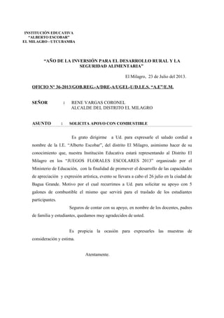 “AÑO DE LA INVERSIÓN PARA EL DESARROLLO RURAL Y LA
SEGURIDAD ALIMENTARIA”
El Milagro, 23 de Julio del 2013.
OFICIO N° 36-2013/GOB.REG.-A/DRE-A/UGEL-U/D.I.E.S. “A.E”/E.M.
SEÑOR : RENE VARGAS CORONEL
ALCALDE DEL DISTRITO EL MILAGRO
ASUNTO : SOLICITA APOYO CON COMBUSTIBLE
Es grato dirigirme a Ud. para expresarle el saludo cordial a
nombre de la I.E. “Alberto Escobar”, del distrito El Milagro, asimismo hacer de su
conocimiento que, nuestra Institución Educativa estará representando al Distrito El
Milagro en los “JUEGOS FLORALES ESCOLARES 2013” organizado por el
Ministerio de Educación, con la finalidad de promover el desarrollo de las capacidades
de apreciación y expresión artística, evento se llevara a cabo el 26 julio en la ciudad de
Bagua Grande. Motivo por el cual recurrimos a Ud. para solicitar su apoyo con 5
galones de combustible el mismo que servirá para el traslado de los estudiantes
participantes.
Seguros de contar con su apoyo, en nombre de los docentes, padres
de familia y estudiantes, quedamos muy agradecidos de usted.
Es propicia la ocasión para expresarles las muestras de
consideración y estima.
Atentamente.
INSTITUCIÓN EDUCATIVA
“ALBERTO ESCOBAR”
EL MILAGRO - UTCUBAMBA
 