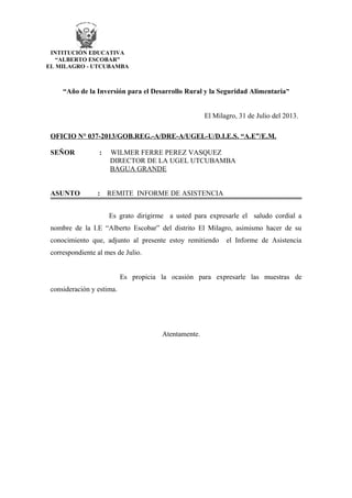 “Año de la Inversión para el Desarrollo Rural y la Seguridad Alimentaria”
El Milagro, 31 de Julio del 2013.
OFICIO N° 037-2013/GOB.REG.-A/DRE-A/UGEL-U/D.I.E.S. “A.E”/E.M.
SEÑOR : WILMER FERRE PEREZ VASQUEZ
DIRECTOR DE LA UGEL UTCUBAMBA
BAGUA GRANDE
ASUNTO : REMITE INFORME DE ASISTENCIA
Es grato dirigirme a usted para expresarle el saludo cordial a
nombre de la I.E “Alberto Escobar” del distrito El Milagro, asimismo hacer de su
conocimiento que, adjunto al presente estoy remitiendo el Informe de Asistencia
correspondiente al mes de Julio.
Es propicia la ocasión para expresarle las muestras de
consideración y estima.
Atentamente.
INTITUCIÓN EDUCATIVA
“ALBERTO ESCOBAR”
EL MILAGRO - UTCUBAMBA
 