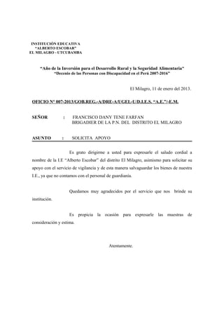 “Año de la Inversión para el Desarrollo Rural y la Seguridad Alimentaria”
“Decenio de las Personas con Discapacidad en el Perú 2007-2016”
El Milagro, 11 de enero del 2013.
OFICIO N° 007-2013/GOB.REG.-A/DRE-A/UGEL-U/D.I.E.S. “A.E.”/-E.M.
SEÑOR : FRANCISCO DANY TENE FARFAN
BRIGADIER DE LA P.N. DEL DISTRITO EL MILAGRO
ASUNTO : SOLICITA APOYO
Es grato dirigirme a usted para expresarle el saludo cordial a
nombre de la I.E “Alberto Escobar” del distrito El Milagro, asimismo para solicitar su
apoyo con el servicio de vigilancia y de esta manera salvaguardar los bienes de nuestra
I.E., ya que no contamos con el personal de guardianía.
Quedamos muy agradecidos por el servicio que nos brinde su
institución.
Es propicia la ocasión para expresarle las muestras de
consideración y estima.
Atentamente.
INSTITUCIÓN EDUCATIVA
“ALBERTO ESCOBAR”
EL MILAGRO - UTCUBAMBA
 