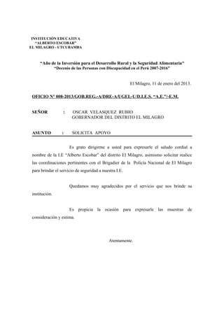 “Año de la Inversión para el Desarrollo Rural y la Seguridad Alimentaria”
“Decenio de las Personas con Discapacidad en el Perú 2007-2016”
El Milagro, 11 de enero del 2013.
OFICIO N° 008-2013/GOB.REG.-A/DRE-A/UGEL-U/D.I.E.S. “A.E.”/-E.M.
SEÑOR : OSCAR VELASQUEZ RUBIO
GOBERNADOR DEL DISTRITO EL MILAGRO
ASUNTO : SOLICITA APOYO
Es grato dirigirme a usted para expresarle el saludo cordial a
nombre de la I.E “Alberto Escobar” del distrito El Milagro, asimismo solicitar realice
las coordinaciones pertinentes con el Brigadier de la Policía Nacional de El Milagro
para brindar el servicio de seguridad a nuestra I.E.
Quedamos muy agradecidos por el servicio que nos brinde su
institución.
Es propicia la ocasión para expresarle las muestras de
consideración y estima.
Atentamente.
INSTITUCIÓN EDUCATIVA
“ALBERTO ESCOBAR”
EL MILAGRO - UTCUBAMBA
 