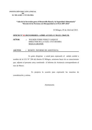 “Año de la Inversión para el Desarrollo Rural y la Seguridad Alimentaria”
“Decenio de las Personas con Discapacidad en el Perú 2007-2016”
El Milagro, 05 de Abril del 2013.
OFICIO N° 02-2013/GOB.REG.-A/DRE-A/UGEL-U/ D.I.E.I. 204/E.M.
SEÑOR : WILMER FERRE PEREZ VASQUEZ
DIRECTOR DE LA UGEL UTCUBAMBA
BAGUA GRANDE
ASUNTO : REMITE INFORME DE ASISTENCIA
Es grato dirigirme a usted para expresarle el saludo cordial a
nombre de la I.E.I N° 204 del distrito El Milagro, asimismo hacer de su conocimiento
que, adjunto al presente estoy remitiendo el Informe de Asistencia correspondiente al
mes de Marzo.
Es propicia la ocasión para expresarle las muestras de
consideración y estima.
Atentamente.
INSTITUCIÓN EDUCATIVA INICIAL
204
EL MILAGRO - UTCUBAMBA
 