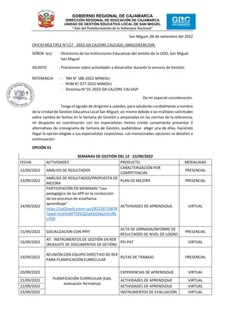 GOBIERNO REGIONAL DE CAJAMARCA
DIRECCIÓN REGIONAL DE EDUCACIÓN DE CAJAMARCA
UNIDAD DE GESTIÓN EDUCATIVA LOCAL DE SAN MIGUEL
“Año del Fortalecimiento de la Soberanía Nacional”
San Miguel, 06 de setiembre del 2022
OFICIO MÚLTIPLE N°117 -2022-GR.CAJ/DRE.CAJ/UGEL-SMIG/OEFRE/DIR.
SEÑOR (es) : Directores de las Instituciones Educativas del ámbito de la UGEL San Miguel
San Miguel
ASUNTO : Precisiones sobre actividades a desarrollar durante la semana de Gestión.
REFERENCIA : - RM N° 186-2022-MINEDU
- RVM N° 077-2022-MINEDU
- Directiva N° 01-2022-GR-CAJ/DRE-CAJ-DGP
De mi especial consideración.
Tengo el agrado de dirigirme a ustedes, para saludarles cordialmente a nombre
de la Unidad de Gestión Educativa Local San Miguel; así mismo debido a las múltiples solicitudes
sobre cambio de fechas en la Semana de Gestión y amparados en las normas de la referencia,
mi despacho en coordinación con los especialistas hemos creído conveniente presentar 2
alternativas de cronograma de Semana de Gestión, pudiéndose elegir una de ellas, haciendo
llegar la opción elegida a sus especialistas respectivos. Las mencionadas opciones se detallan a
continuación:
OPCIÓN 01
SEMANAS DE GESTIÓN DEL 12 - 23/09/2022
FECHA ACTIVIDADES PRODUCTO MODALIDAD
12/09/2022 ANÁLISIS DE RESULTADOS
CARACTERIZACIÓN POR
COMPETENCIAS
PRESENCIAL
13/09/2022
ANÁLISIS DE RESULTADOS/PROPUESTA DE
MEJORA
PLAN DE MEJORA PRESENCIAL
14/09/2022
PARTICIPACIÓN EN WEBINARS "Uso
pedagógico de las APP en la conducción
de los procesos de enseñanza
aprendizaje"
https://us02web.zoom.us/j/82226719878
?pwd=SUVVc0lFTDFEQ2lpK3JCNGJUSURS
UT09
ACTIVIDADES DE APRENDIZAJE. VIRTUAL
15/09/2022 SOCIALIZACION CON PPFF
ACTA DE JORNADA/INFORME DE
RESULTADOS DE NIVEL DE LOGRO
PRESENCIAL
16/09/2022
AT: INSTRUMENTOS DE GESTIÓN EN RER
(REAJUSTE DE DOCUMENTOS DE GETIÓN)
PEI-PAT VIRTUAL
19/09/2022
REUNIÓN CON EQUIPO DIRECTIVO DE RER
PARA PLANIFICACIÓN CURRICULAR
RUTAS DE TRABAJO PRESENCIAL
20/09/2022
PLANIFICACIÓN CURRICULAR (EdA,
evaluación formativa)
EXPERIENCIAS DE APRENDIZAJE VIRTUAL
21/09/2022 ACTIVIDADES DE APRENDIZAJE VIRTUAL
22/09/2022 ACTIVIDADES DE APRENDIZAJE VIRTUAL
23/09/2022 INSTRUMENTOS DE EVALUACIÓN VIRTUAL
 