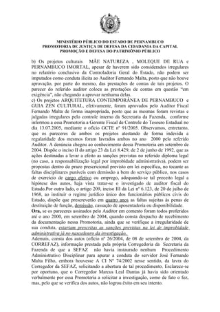 MINISTÉRIO PÚBLICO DO ESTADO DE PERNAMBUCO
     PROMOTORIA DE JUSTIÇA DE DEFESA DA CIDADANIA DA CAPITAL
           PROMOÇÃO E DEFESA DO PATRIMÔNIO PÚBLICO

b) Os projetos culturais MÃE NATUREZA , MOLEQUE DE RUA e
PERNAMBUCO IMORTAL, apesar de haverem sido considerados irregulares
no relatório conclusivo da Controladoria Geral do Estado, não podem ser
imputados como conduta ilícita ao Auditor Fernando Malta, posto que não houve
aprovação, por parte do mesmo, das prestações de contas de tais projetos. O
parecer do referido auditor coloca as prestações de contas em questão “em
exigência”, não chegando a aprovar nenhuma delas.
c) Os projetos ARQUITETURA CONTEMPORÂNEA DE PERNAMBUCO e
GUIA ZEN CULTURAL, efetivamente, foram aprovados pelo Auditor Fiscal
Fernando Malta de forma inapropriada, posto que as mesmas foram revistas e
julgadas irregulares pelo controle interno da Secretaria da Fazenda, conforme
informou a essa Promotoria a Gerente Fiscal de Controle do Tesouro Estadual no
dia 13.07.2005, mediante o ofício GCTE nº 91/2005. Observamos, entretanto,
que os pareceres de ambos os projetos atestando de forma indevida a
regularidade dos mesmos foram lavrados ambos no ano 2000 pelo referido
Auditor. A denúncia chegou ao conhecimento dessa Promotoria em setembro de
2004. Dispõe o inciso II do artigo 23 da Lei 8.429, de 2 de junho de 1992, que as
ações destinadas a levar a efeito as sanções previstas no referido diploma legal
(no caso, a responsabilização legal por improbidade administrativa), podem ser
propostas dentro do prazo prescricional previsto em lei específica, no tocante as
faltas disciplinares puníveis com demissão a bem do serviço público, nos casos
de exercício de cargo efetivo ou emprego, adequando-se tal preceito legal a
hipótese dos autos, haja vista tratar-se o investigado de auditor fiscal do
Estado.Por outro lado, o artigo 209, inciso III da Lei nº 6.123, de 20 de julho de
1968, ao instituir o regime jurídico único dos funcionários públicos civis do
Estado, dispõe que prescreverão em quatro anos as faltas sujeitas às penas de
destituição de função, demissão, cassação de aposentadoria ou disponibilidade.
Ora, se os pareceres assinados pelo Auditor em comento foram todos proferidos
até o ano 2000, em setembro de 2004, quando consta despacho de recebimento
da documentação nessa Promotoria, ainda que se verifique a irregularidade de
sua conduta, estariam prescritas as sanções previstas na lei de improbidade
administrativa já no nascedouro da investigação.
Ademais, consta dos autos (ofício nº 26/2004, de 08 de setembro de 2004, da
CORREFAZ), informação prestada pela própria Corregedoria da Secretaria da
Fazenda de que a SEFAZ não havia instaurado nenhum Procedimento
Administrativo Disciplinar para apurar a conduta do servidor José Fernando
Malta Filho, embora houvesse A CI Nº 74/2002 nesse sentido, da lavra do
Corregedor da SEFAZ, solicitando a abertura de tal procedimento. Esclarece-se
por oportuno, que o Corregedor Marcus Leal Dantas já havia sido orientado
verbalmente por essa Promotoria a solicitar a investigação, como de fato o fez,
mas, pelo que se verifica dos autos, não logrou êxito em seu intento.
 