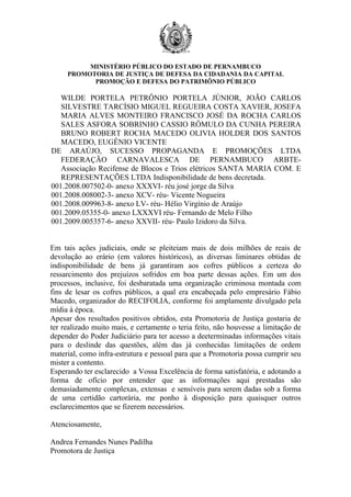 MINISTÉRIO PÚBLICO DO ESTADO DE PERNAMBUCO
     PROMOTORIA DE JUSTIÇA DE DEFESA DA CIDADANIA DA CAPITAL
           PROMOÇÃO E DEFESA DO PATRIMÔNIO PÚBLICO

   WILDE PORTELA PETRÔNIO PORTELA JÚNIOR, JOÃO CARLOS
   SILVESTRE TARCÍSIO MIGUEL REGUEIRA COSTA XAVIER, JOSEFA
   MARIA ALVES MONTEIRO FRANCISCO JOSÉ DA ROCHA CARLOS
   SALES ASFORA SOBRINHO CASSIO RÔMULO DA CUNHA PEREIRA
   BRUNO ROBERT ROCHA MACEDO OLIVIA HOLDER DOS SANTOS
   MACEDO, EUGÊNIO VICENTE
DE ARAÚJO, SUCESSO PROPAGANDA E PROMOÇÕES LTDA
   FEDERAÇÃO CARNAVALESCA DE PERNAMBUCO ARBTE-
   Associação Recifense de Blocos e Trios elétricos SANTA MARIA COM. E
   REPRESENTAÇÕES LTDA Indisponibilidade de bens decretada.
001.2008.007502-0- anexo XXXVI- réu josé jorge da Silva
001.2008.008002-3- anexo XCV- réu- Vicente Nogueira
001.2008.009963-8- anexo LV- réu- Hélio Virgínio de Araújo
001.2009.05355-0- anexo LXXXVI réu- Fernando de Melo Filho
001.2009.005357-6- anexo XXVII- réu- Paulo Izidoro da Silva.


Em tais ações judiciais, onde se pleiteiam mais de dois milhões de reais de
devolução ao erário (em valores históricos), as diversas liminares obtidas de
indisponibilidade de bens já garantiram aos cofres públicos a certeza do
ressarcimento dos prejuízos sofridos em boa parte dessas ações. Em um dos
processos, inclusive, foi desbaratada uma organização criminosa montada com
fins de lesar os cofres públicos, a qual era encabeçada pelo empresário Fábio
Macedo, organizador do RECIFOLIA, conforme foi amplamente divulgado pela
mídia à época.
Apesar dos resultados positivos obtidos, esta Promotoria de Justiça gostaria de
ter realizado muito mais, e certamente o teria feito, não houvesse a limitação de
depender do Poder Judiciário para ter acesso a deeterminadas informações vitais
para o deslinde das questões, além das já conhecidas limitações de ordem
material, como infra-estrutura e pessoal para que a Promotoria possa cumprir seu
mister a contento.
Esperando ter esclarecido a Vossa Excelência de forma satisfatória, e adotando a
forma de ofício por entender que as informações aqui prestadas são
demasiadamente complexas, extensas e sensíveis para serem dadas sob a forma
de uma certidão cartorária, me ponho à disposição para quaisquer outros
esclarecimentos que se fizerem necessários.

Atenciosamente,

Andrea Fernandes Nunes Padilha
Promotora de Justiça
 