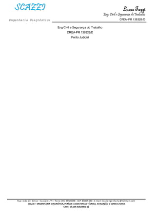 Lucas Tozzi
Eng. Civil e Segurança doTrabalho
CREA-PR 138328/D
Rua: João Lili Cirico – Cascavel/Pr – Fone: (45) 99505098 - CEP: 85807-540 - E-mail: tozziengenharia@hotmail.com
SCAZZI – ENGENHARIA DIAGNÓTICA, PERÍCIA e ASSISTENCIA TÉCNICA, AVALIAÇÃO e CONSULTORIA
CNPJ: 17.559.919/0001-12
SSCCAAZZZZII
Engenharia Diagnóstica
e Perícia
Eng Civil e Segurança do Trabalho
CREA-PR 138328/D
Perito Judicial
 