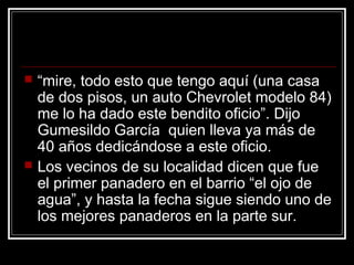  “mire, todo esto que tengo aquí (una casa
de dos pisos, un auto Chevrolet modelo 84)
me lo ha dado este bendito oficio”. Dijo
Gumesildo García quien lleva ya más de
40 años dedicándose a este oficio.
 Los vecinos de su localidad dicen que fue
el primer panadero en el barrio “el ojo de
agua”, y hasta la fecha sigue siendo uno de
los mejores panaderos en la parte sur.
 