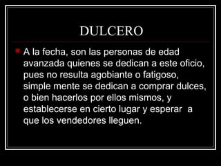 DULCERO
 A la fecha, son las personas de edad
avanzada quienes se dedican a este oficio,
pues no resulta agobiante o fatigoso,
simple mente se dedican a comprar dulces,
o bien hacerlos por ellos mismos, y
establecerse en cierto lugar y esperar a
que los vendedores lleguen.
 