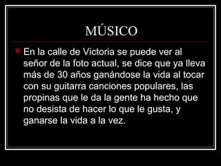 MÚSICO
 En la calle de Victoria se puede ver al
señor de la foto actual, se dice que ya lleva
más de 30 años ganándose la vida al tocar
con su guitarra canciones populares, las
propinas que le da la gente ha hecho que
no desista de hacer lo que le gusta, y
ganarse la vida a la vez.
 