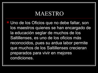 MAESTRO
 Uno de los Oficios que no debe faltar, son
los maestros quienes se han encargado de
la educación seglar de muchos de los
Saltillenses, es uno de los oficios más
reconocidos, pues su ardua labor permite
que muchos de los Saltillenses crecieran
preparados para vivir en mejores
condiciones.
 