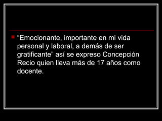  “Emocionante, importante en mi vida
personal y laboral, a demás de ser
gratificante” así se expreso Concepción
Recio quien lleva más de 17 años como
docente.
 