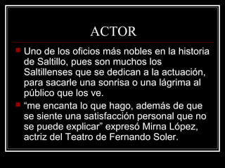 ACTOR
 Uno de los oficios más nobles en la historia
de Saltillo, pues son muchos los
Saltillenses que se dedican a la actuación,
para sacarle una sonrisa o una lágrima al
público que los ve.
 “me encanta lo que hago, además de que
se siente una satisfacción personal que no
se puede explicar” expresó Mirna López,
actriz del Teatro de Fernando Soler.
 