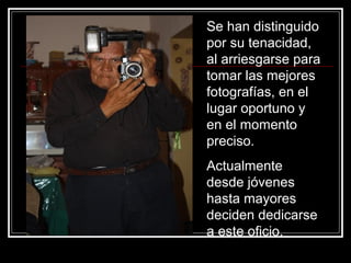 Se han distinguido
por su tenacidad,
al arriesgarse para
tomar las mejores
fotografías, en el
lugar oportuno y
en el momento
preciso.
Actualmente
desde jóvenes
hasta mayores
deciden dedicarse
a este oficio.
 