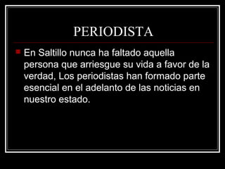 PERIODISTA
 En Saltillo nunca ha faltado aquella
persona que arriesgue su vida a favor de la
verdad, Los periodistas han formado parte
esencial en el adelanto de las noticias en
nuestro estado.
 