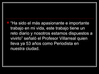  “Ha sido el más apasionante e importante
trabajo en mi vida, este trabajo tiene un
reto diario y nosotros estamos dispuestos a
vivirlo” señaló el Profesor Villarreal quien
lleva ya 53 años como Periodista en
nuestra ciudad.
 