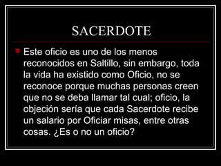 SACERDOTE
 Este oficio es uno de los menos
reconocidos en Saltillo, sin embargo, toda
la vida ha existido como Oficio, no se
reconoce porque muchas personas creen
que no se deba llamar tal cual; oficio, la
objeción sería que cada Sacerdote recibe
un salario por Oficiar misas, entre otras
cosas. ¿Es o no un oficio?
 