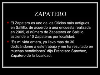 ZAPATERO
 El Zapatero es uno de los Oficios más antiguos
en Saltillo, de acuerdo a una encuesta realizada
en 2005, el número de Zapateros en Saltillo
asciende a 10 Zapateros por localidad.
 “Es mi vida entera, ya llevo más de 30
dedicándome a este trabajo y me ha resultado en
muchas bendiciones” dijo Francisco Sánchez,
Zapatero de la localidad.
 