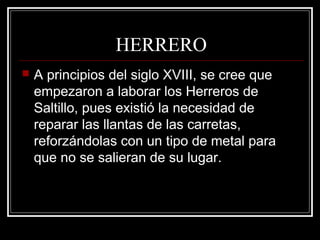 HERRERO
 A principios del siglo XVIII, se cree que
empezaron a laborar los Herreros de
Saltillo, pues existió la necesidad de
reparar las llantas de las carretas,
reforzándolas con un tipo de metal para
que no se salieran de su lugar.
 