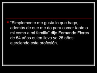  “Simplemente me gusta lo que hago,
además de que me da para comer tanto a
mi como a mi familia” dijo Fernando Flores
de 54 años quien lleva ya 26 años
ejerciendo esta profesión.
 