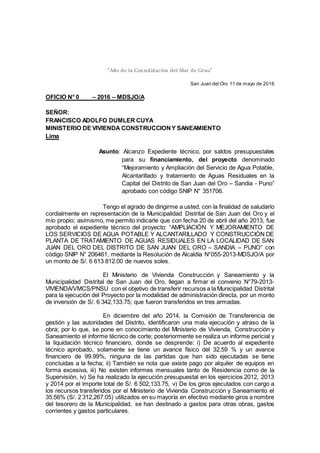 “Año de la Consolidación del Mar de Grau”
San Juan del Oro 11 de mayo de 2016
OFICIO N° 0 – 2016 – MDSJO/A
SEÑOR:
FRANCISCO ADOLFO DUMLER CUYA
MINISTERIO DE VIVIENDA CONSTRUCCIONY SANEAMIENTO
Lima
Asunto: Alcanzo Expediente técnico, por saldos presupuestales
para su financiamiento, del proyecto denominado
“Mejoramiento y Ampliación del Servicio de Agua Potable,
Alcantarillado y tratamiento de Aguas Residuales en la
Capital del Distrito de San Juan del Oro – Sandia - Puno”
aprobado con código SNIP N° 351706.
Tengo el agrado de dirigirme a usted, con la finalidad de saludarlo
cordialmente en representación de la Municipalidad Distrital de San Juan del Oro y el
mío propio; asimismo, me permito indicarle que con fecha 20 de abril del año 2013, fue
aprobado el expediente técnico del proyecto: “AMPLIACIÓN Y MEJORAMIENTO DE
LOS SERVICIOS DE AGUA POTABLE Y ALCANTARILLADO Y CONSTRUCCIÓN DE
PLANTA DE TRATAMIENTO DE AGUAS RESIDUALES EN LA LOCALIDAD DE SAN
JUAN DEL ORO DEL DISTRITO DE SAN JUAN DEL ORO – SANDIA – PUNO” con
código SNIP N° 206461, mediante la Resolución de Alcaldía N°055-2013-MDSJO/A por
un monto de S/. 6 613 812.00 de nuevos soles.
El Ministerio de Vivienda Construcción y Saneamiento y la
Municipalidad Distrital de San Juan del Oro, llegan a firmar el convenio N°79-2013-
VIVIENDA/VMCS/PNSU con el objetivo de transferir recursos a la Municipalidad Distrital
para la ejecución del Proyecto por la modalidad de administración directa, por un monto
de inversión de S/. 6 342,133.75; que fueron transferidos en tres armadas.
En diciembre del año 2014, la Comisión de Transferencia de
gestión y las autoridades del Distrito, identificaron una mala ejecución y atraso de la
obra; por lo que, se pone en conocimiento del Ministerio de Vivienda, Construcción y
Saneamiento el informe técnico de corte; posteriormente se realiza un informe pericial y
la liquidación técnico financiero, donde se desprende: i) De acuerdo al expediente
técnico aprobado, solamente se tiene un avance físico del 32.59 % y un avance
financiero de 99.99%, ninguna de las partidas que han sido ejecutadas se tiene
concluidas a la fecha; ii) También se nota que existe pago por alquiler de equipos en
forma excesiva, iii) No existen informes mensuales tanto de Residencia como de la
Supervisión, iv) Se ha realizado la ejecución presupuestal en los ejercicios 2012, 2013
y 2014 por el importe total de S/. 6 502,133.75, v) De los giros ejecutados con cargo a
los recursos transferidos por el Ministerio de Vivienda Construcción y Saneamiento el
35:56% (S/. 2 312,267.05) utilizados en su mayoría en efectivo mediante giros a nombre
del tesorero de la Municipalidad, se han destinado a gastos para otras obras, gastos
corrientes y gastos particulares.
 