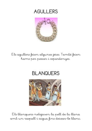 AGULLERS




Els agullers feien algunes joies. També feien
      hams per pescar i espardenyes.




             BLANQUERS




 Els blanquers netejaven la pell de la llana
amb un raspall i aigua fins deixar-lo blanc.
 