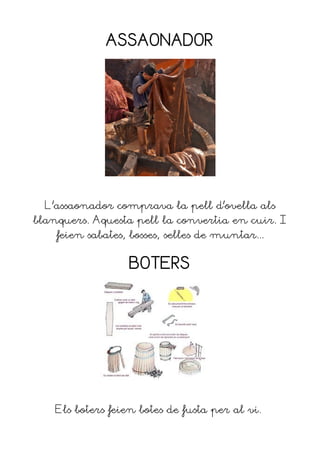 ASSAONADOR




  L'assaonador comprava la pell d'ovella als
blanquers. Aquesta pell la convertia en cuir. I
    feien sabates, bosses, selles de muntar...


                   BOTERS




    Els boters feien botes de fusta per al vi.
 